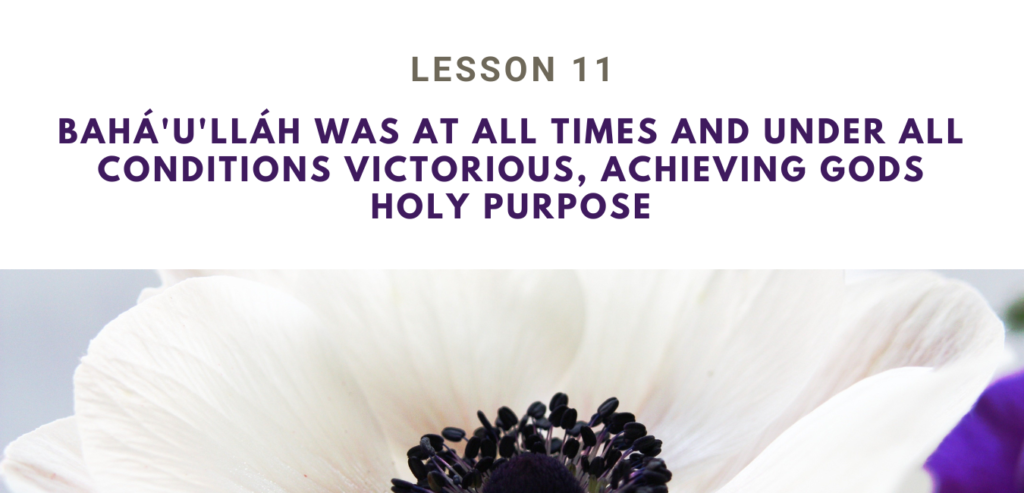 LESSON 11 BAHÁ'U'LLÁH WAS AT ALL TIMES AND UNDER ALL CONDITIONS VICTORIOUS, ACHIEVING GODS HOLY PURPOSE RUHI BOOK 3 
 GRADE 4 SET 3