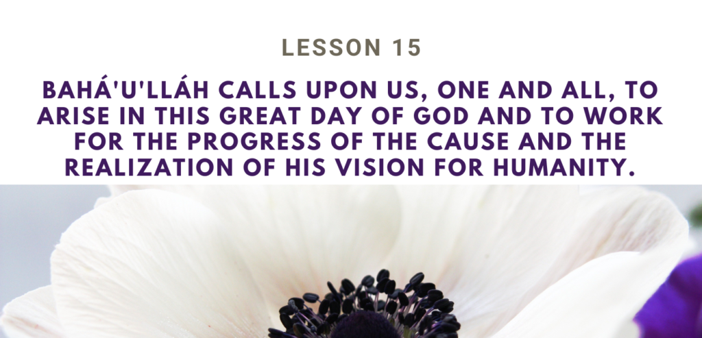 LESSON 15 BAHÁ'U'LLÁH CALLS UPON US, ONE AND ALL, TO ARISE IN THIS GREAT DAY OF GOD AND TO WORK FOR THE PROGRESS OF THE CAUSE AND THE REALIZATION OF HIS VISION FOR HUMANITY RUHI BOOK 3 GRADE 4 SET 4